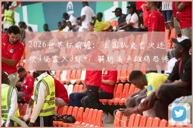 2026世界杯前瞻：法国队史首次连续4场轰入3球+，解析高卢雄鸡恐怖攻击线养成与姆巴佩核心作用