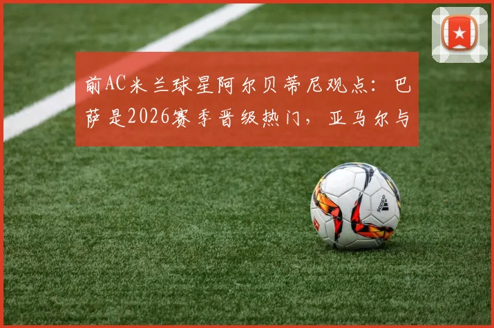 前AC米兰球星阿尔贝蒂尼观点：巴萨是2026赛季晋级热门，亚马尔与格列兹曼将起决定性作用