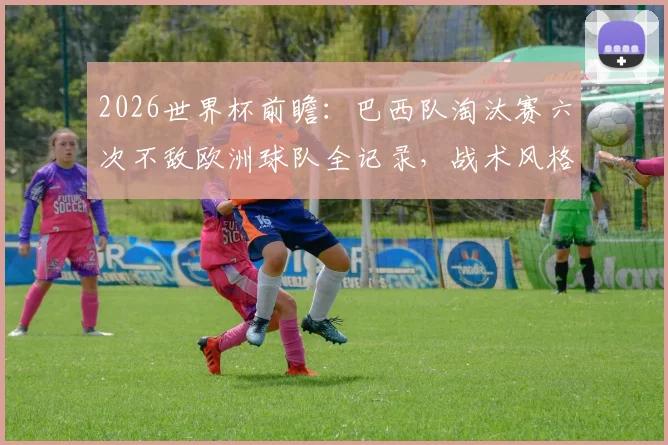 2026世界杯前瞻：巴西队淘汰赛六次不敌欧洲球队全记录，战术风格问题分析与破局关键