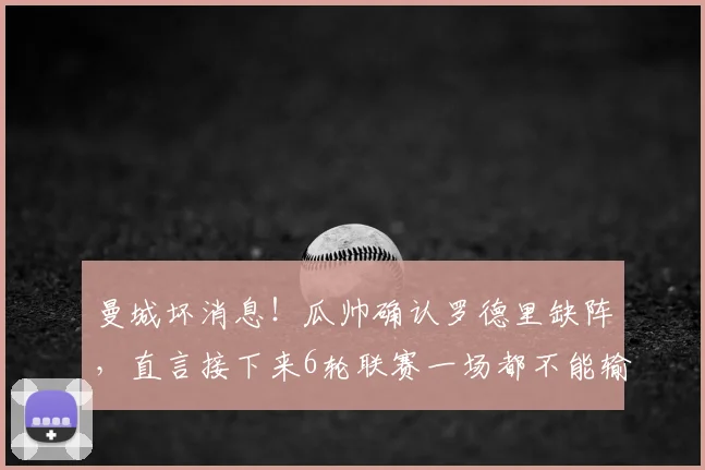 曼城坏消息！瓜帅确认罗德里缺阵，直言接下来6轮联赛一场都不能输，争冠迎大考