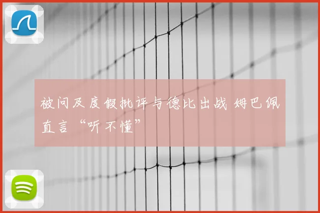 被问及度假批评与德比出战 姆巴佩直言“听不懂”