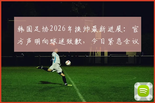 韩国足协2026年换帅最新进展：官方声明向球迷致歉，今日紧急会议敲定新帅人选