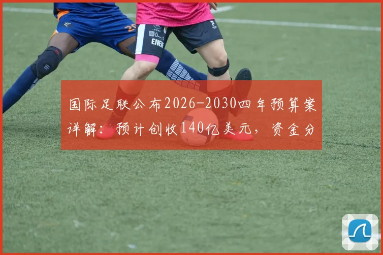 国际足联公布2026-2030四年预算案详解：预计创收140亿美元，资金分配与足球发展影响前瞻