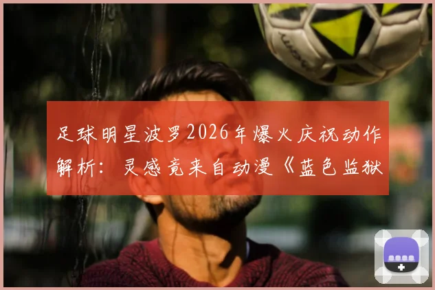 足球明星波罗2026年爆火庆祝动作解析：灵感竟来自动漫《蓝色监狱》主角凪诚士郎，二次元文化如何影响绿茵场？