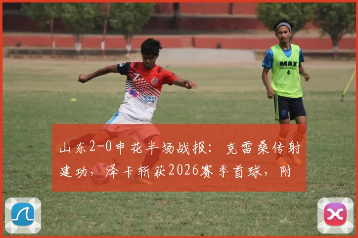 山东2-0申花半场战报：克雷桑传射建功，泽卡斩获2026赛季首球，附全场技术统计与战术解析