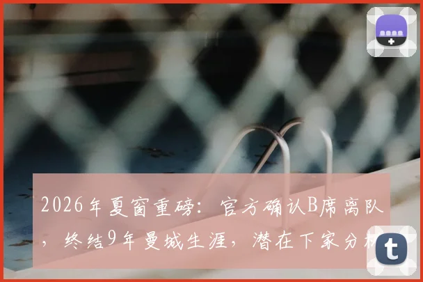 2026年夏窗重磅：官方确认B席离队，终结9年曼城生涯，潜在下家分析与蓝月替代者前瞻