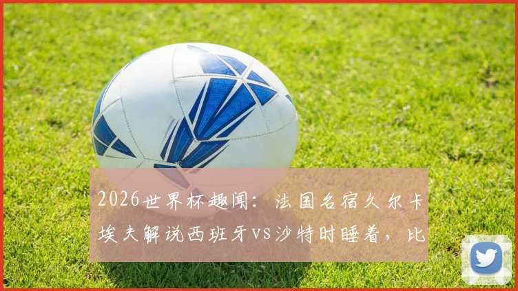 2026世界杯趣闻:法国名宿久尔卡埃夫解说西班牙vs沙特时睡着,比赛沉闷原因分析