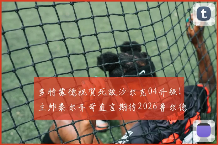 多特蒙德祝贺死敌沙尔克04升级！主帅泰尔齐奇直言期待2026鲁尔德比，回顾经典对决与德甲新格局