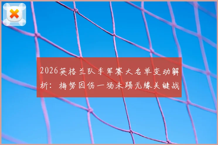 2026英格兰队季军赛大名单变动解析：梅努因伤一场未踢无缘关键战，新人机会几何？