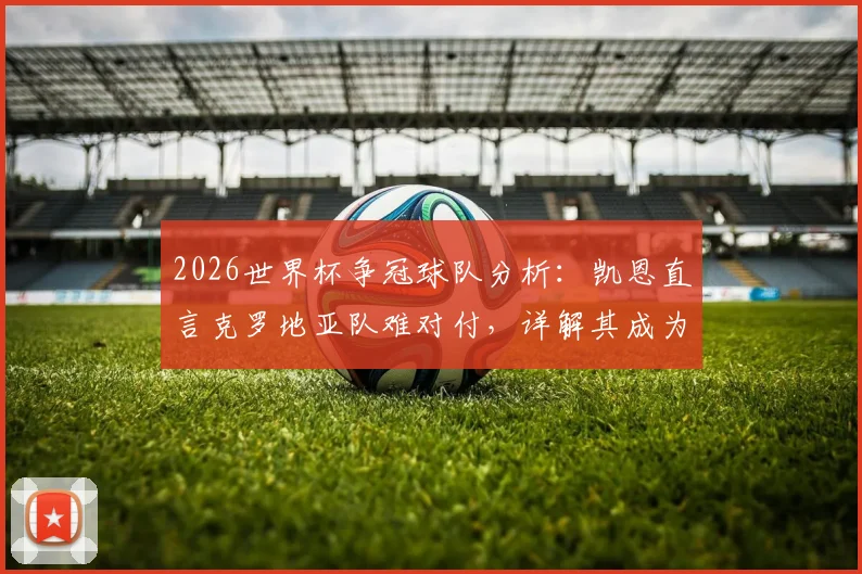 2026世界杯争冠球队分析:凯恩直言克罗地亚队难对付,详解其成为最强竞争者之一的实力与原因