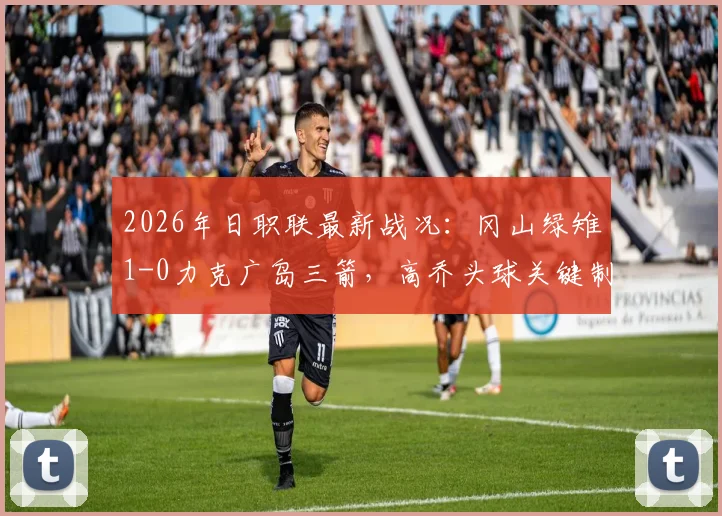 2026年日职联最新战况：冈山绿雉1-0力克广岛三箭，高乔头球关键制胜，附两队历史交锋与积分排名分析