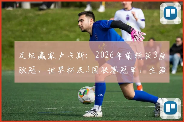 足坛赢家卢卡斯：2026年前斩获3座欧冠、世界杯及3国联赛冠军，生涯荣誉全解析