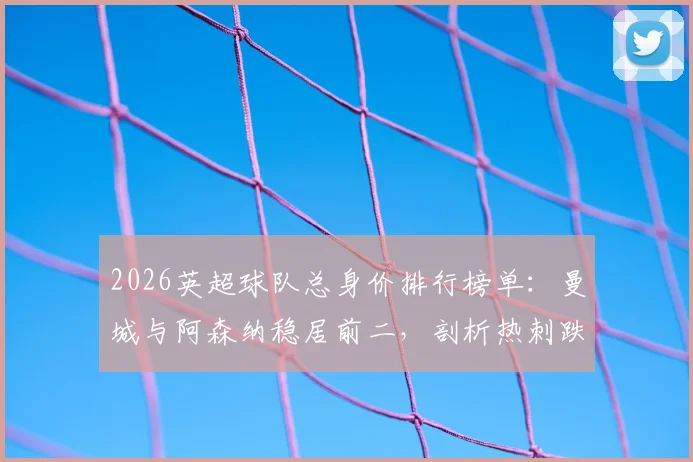 2026英超球队总身价排行榜单：曼城与阿森纳稳居前二，剖析热刺跌幅最大深层原因