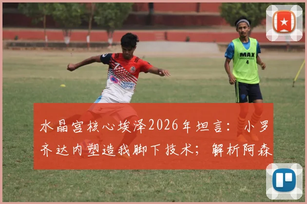 水晶宫核心埃泽2026年坦言：小罗齐达内塑造我脚下技术；解析阿森纳萨卡冷静大脑为何被赞适合下棋