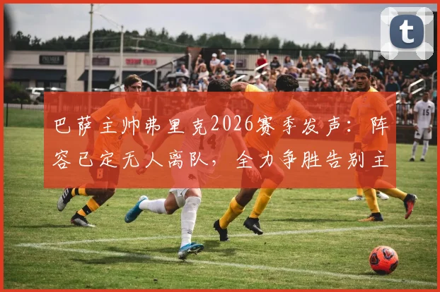 巴萨主帅弗里克2026赛季发声：阵容已定无人离队，全力争胜告别主场