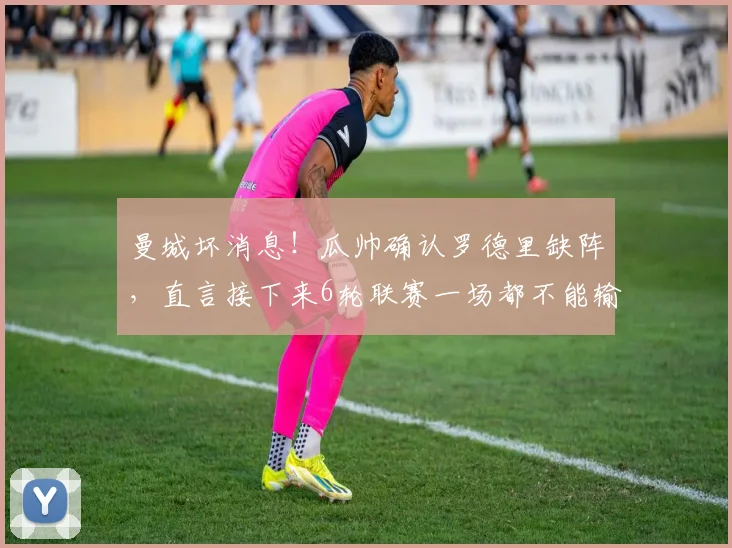 曼城坏消息！瓜帅确认罗德里缺阵，直言接下来6轮联赛一场都不能输，争冠迎大考