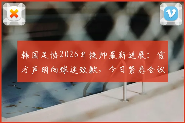 韩国足协2026年换帅最新进展：官方声明向球迷致歉，今日紧急会议敲定新帅人选