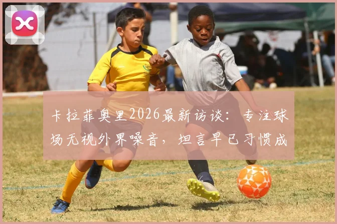 卡拉菲奥里2026最新访谈：专注球场无视外界噪音，坦言早已习惯成为话题中心