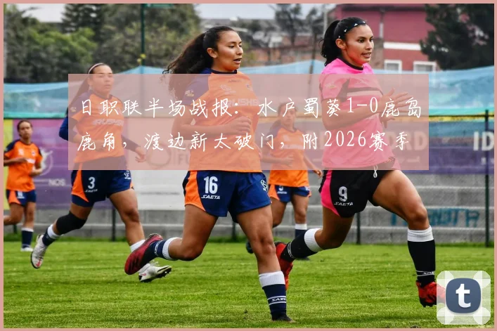 日职联半场战报：水户蜀葵1-0鹿岛鹿角，渡边新太破门，附2026赛季最新比分与赛后分析
