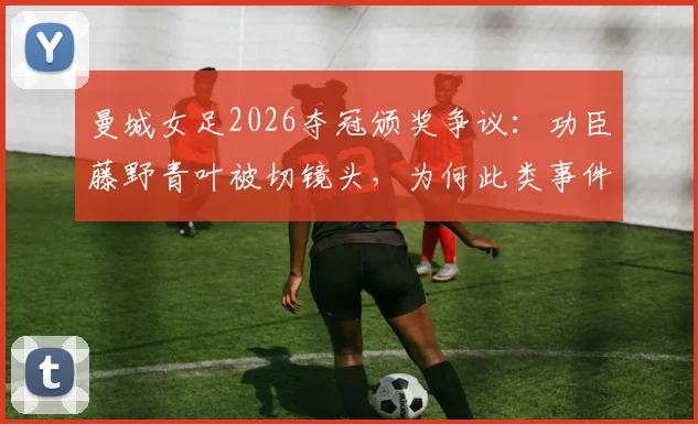 曼城女足2026夺冠颁奖争议：功臣藤野青叶被切镜头，为何此类事件一再发生？