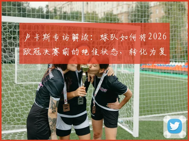 卢卡斯专访解读：球队如何将2026欧冠决赛前的绝佳状态，转化为复制去年成功的实战模式