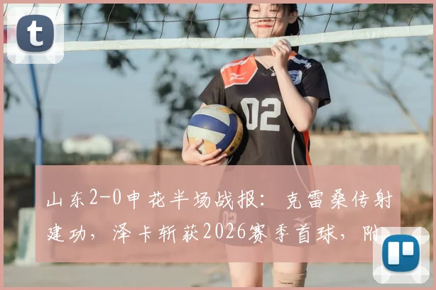 山东2-0申花半场战报：克雷桑传射建功，泽卡斩获2026赛季首球，附全场技术统计与战术解析