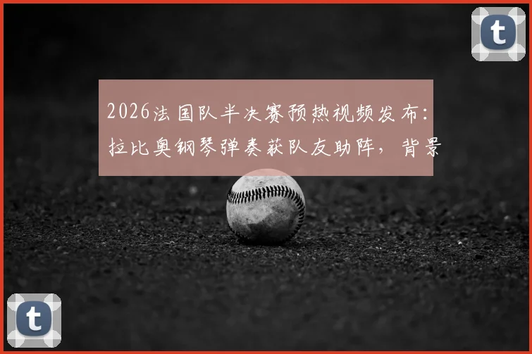 2026法国队半决赛预热视频发布：拉比奥钢琴弹奏获队友助阵，背景音乐与视频细节解析