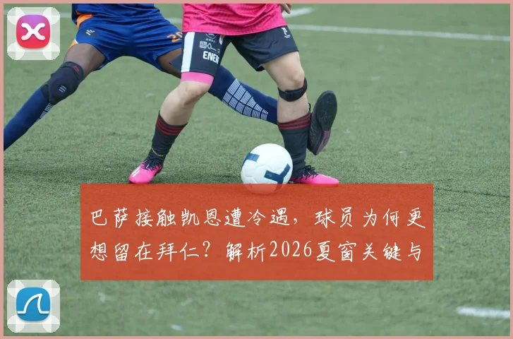 巴萨接触凯恩遭冷遇，球员为何更想留在拜仁？解析2026夏窗关键与未来走向