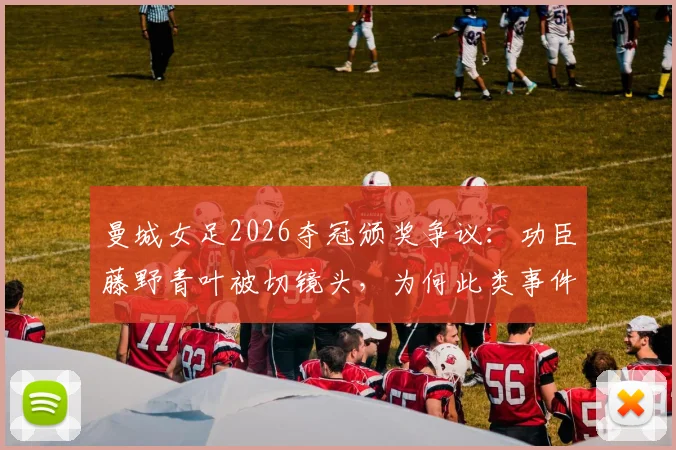 曼城女足2026夺冠颁奖争议：功臣藤野青叶被切镜头，为何此类事件一再发生？