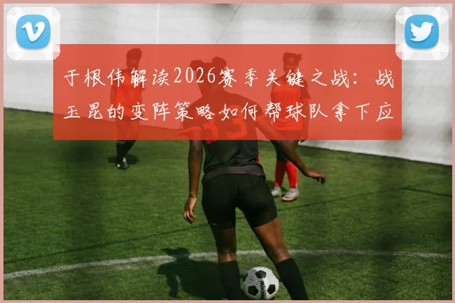 于根伟解读2026赛季关键之战：战玉昆的变阵策略如何帮球队拿下应得的胜利