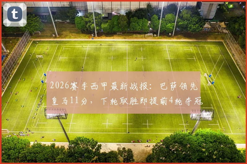2026赛季西甲最新战报：巴萨领先皇马11分，下轮取胜即提前4轮夺冠，皇马命悬一线