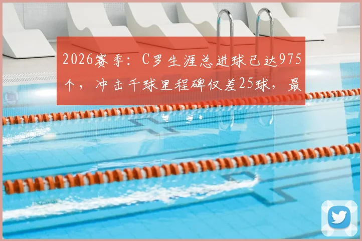 2026赛季：C罗生涯总进球已达975个，冲击千球里程碑仅差25球，最新数据与未来展望