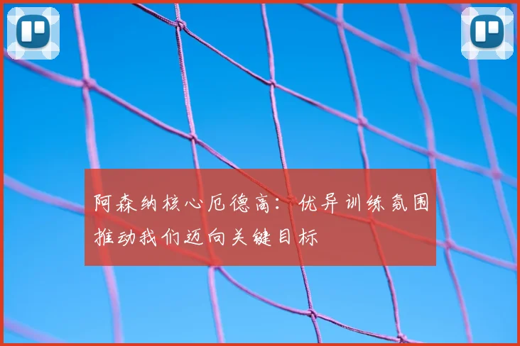 阿森纳核心厄德高：优异训练氛围推动我们迈向关键目标