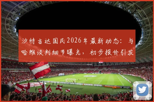 沙特吉达国民2026年最新动态：与哈维谈判细节曝光，初步报价引发热议