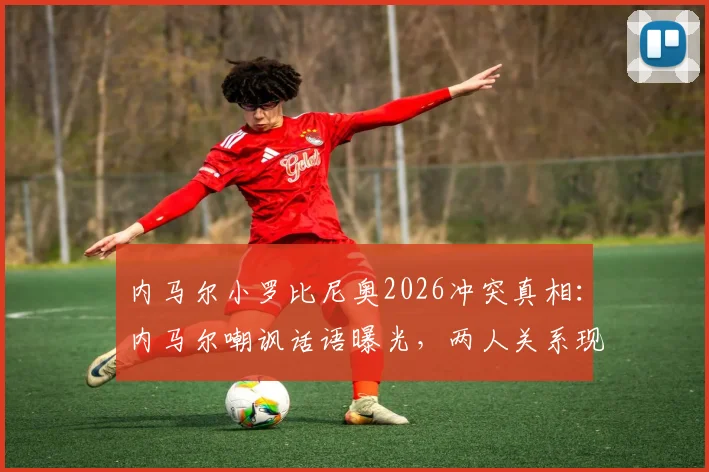 内马尔小罗比尼奥2026冲突真相:内马尔嘲讽话语曝光,两人关系现状及事件后续影响分析