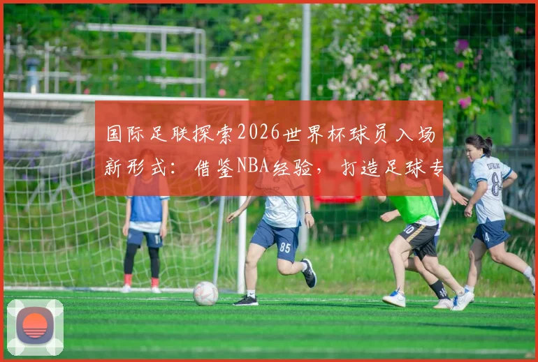 国际足联探索2026世界杯球员入场新形式：借鉴NBA经验，打造足球专属仪式感