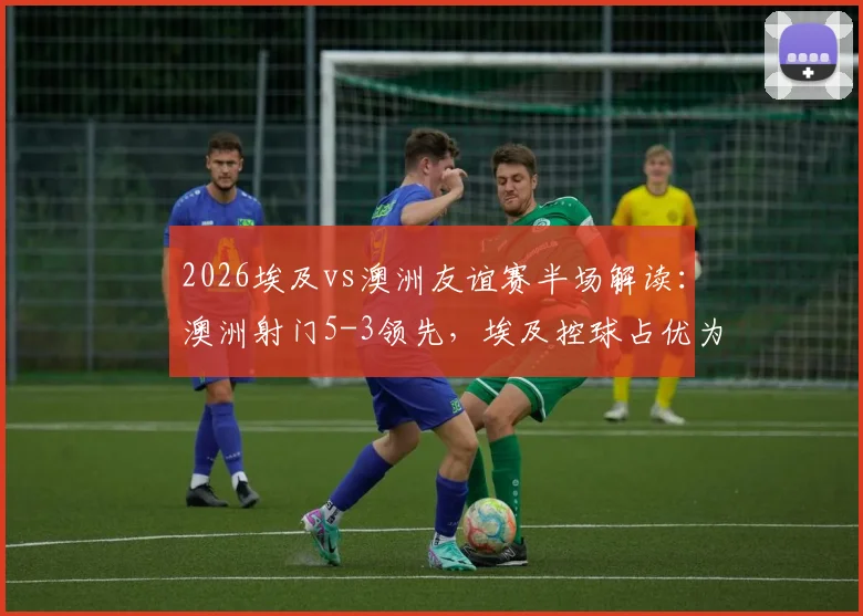2026埃及vs澳洲友谊赛半场解读：澳洲射门5-3领先，埃及控球占优为何难转化？