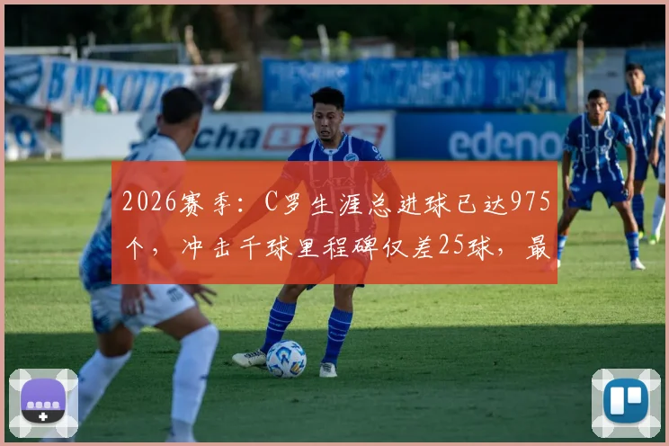 2026赛季:C罗生涯总进球已达975个,冲击千球里程碑仅差25球,最新数据与未来展望