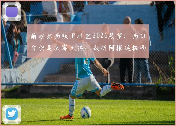 前切尔西铁卫特里2026展望：西班牙仍是决赛大热，剖析阿根廷梅西依赖症的战术根源