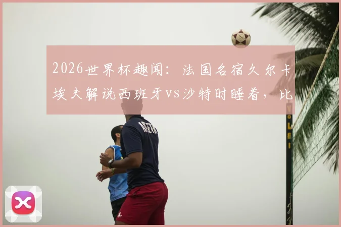 2026世界杯趣闻：法国名宿久尔卡埃夫解说西班牙vs沙特时睡着，比赛沉闷原因分析