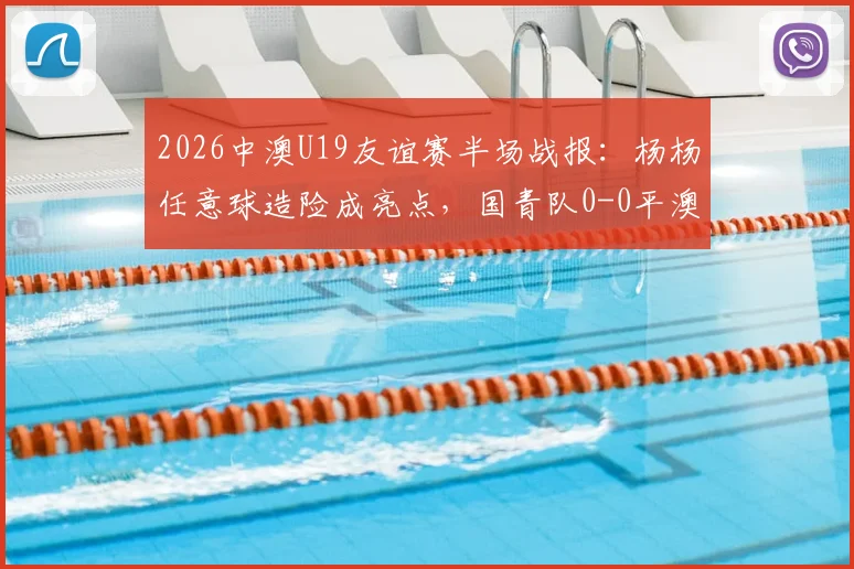 2026中澳U19友谊赛半场战报：杨杨任意球造险成亮点，国青队0-0平澳大利亚，附全场回放与分析