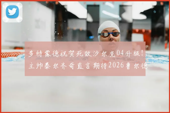 多特蒙德祝贺死敌沙尔克04升级！主帅泰尔齐奇直言期待2026鲁尔德比，回顾经典对决与德甲新格局