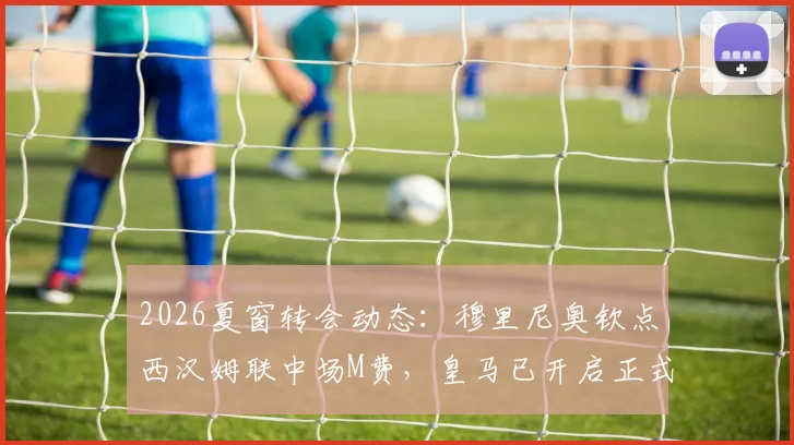 2026夏窗转会动态:穆里尼奥钦点西汉姆联中场M费,皇马已开启正式谈判,解析球员特点与转会前景