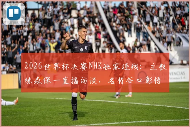 2026世界杯决赛NHK独家连线：主教练森保一直播访谈，名将谷口彰悟专业解说，观看指南与看点解析