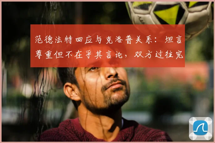 范德法特回应与克洛普关系：坦言尊重但不在乎其言论，双方过往究竟有何纠葛？