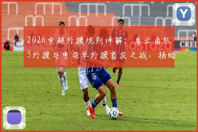 2026中超外援规则详解：看云南队5外援与申花单外援首发之战，杨皓宇吴启鹏表现前瞻