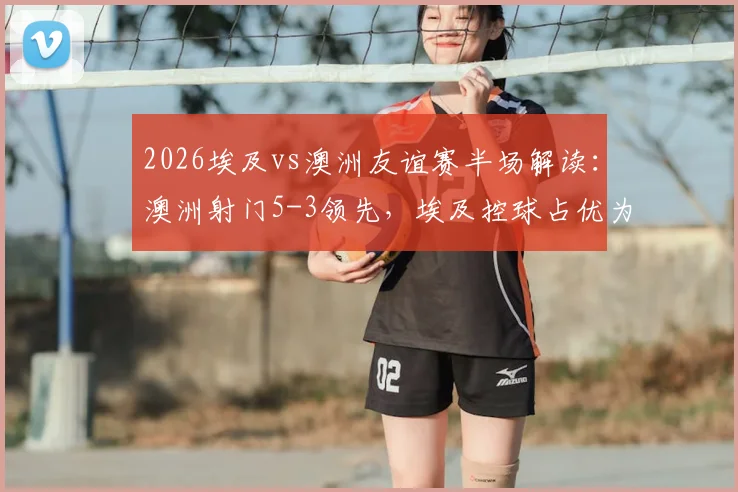 2026埃及vs澳洲友谊赛半场解读：澳洲射门5-3领先，埃及控球占优为何难转化？