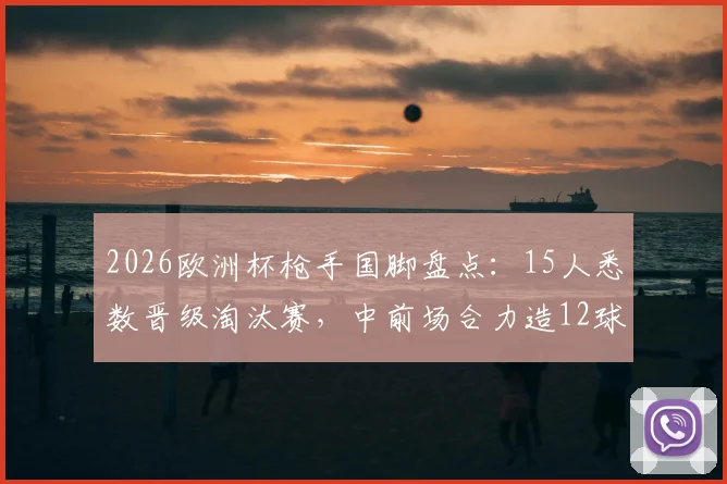 2026欧洲杯枪手国脚盘点：15人悉数晋级淘汰赛，中前场合力造12球成关键