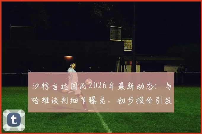 沙特吉达国民2026年最新动态：与哈维谈判细节曝光，初步报价引发热议