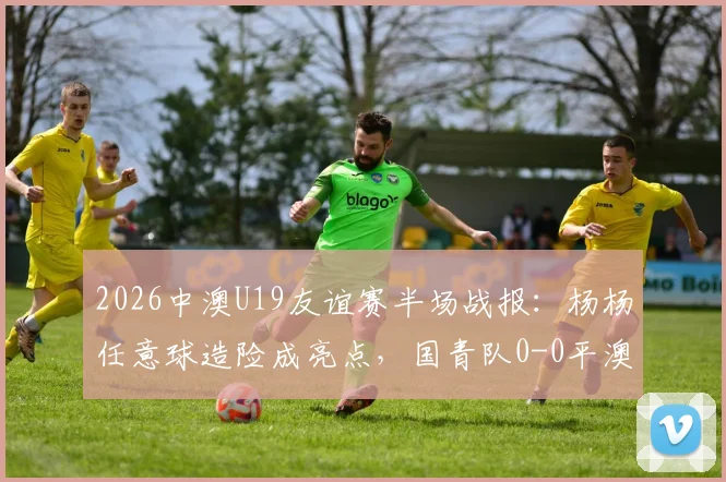 2026中澳U19友谊赛半场战报：杨杨任意球造险成亮点，国青队0-0平澳大利亚，附全场回放与分析